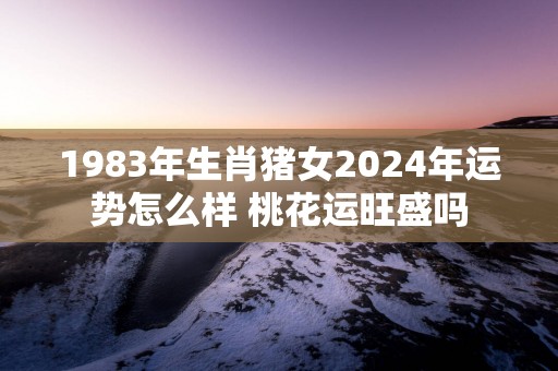 1983年生肖猪女2025年运势怎么样 桃花运旺盛吗