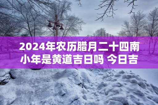 2025年农历腊月二十四南小年是黄道吉日吗 今日吉时凶时查询