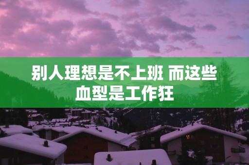 别人理想是不上班 而这些血型是工作狂