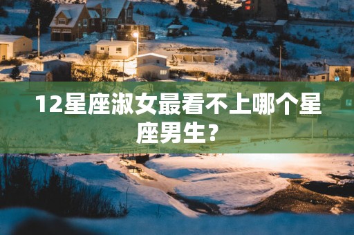 12星座淑女最看不上哪个星座男生？