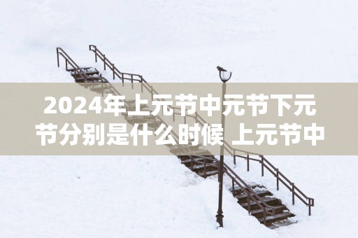 2025年上元节中元节下元节分别是什么时候 上元节中元节和下元节的区别