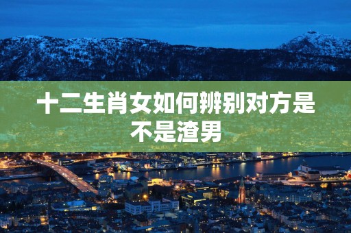十二生肖女如何辨别对方是不是渣男