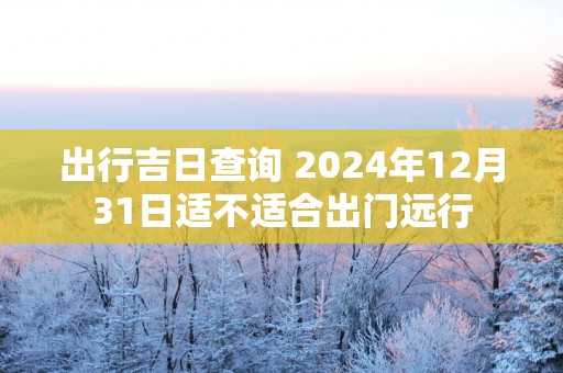 出行吉日查询 2025年12月31日适不适合出门远行