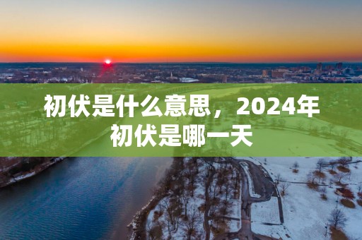初伏是什么意思，2025年初伏是哪一天