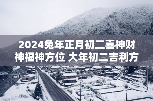 2025蛇年正月初二喜神财神福神方位 大年初二吉利方位介绍