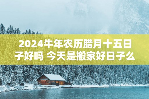 2025蛇年农历腊月十五日子好吗 今天是搬家好日子么