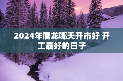2025年属龙哪天开市好 开工最好的日子