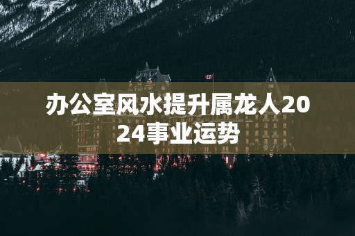 办公室风水提升属龙人2025事业运势