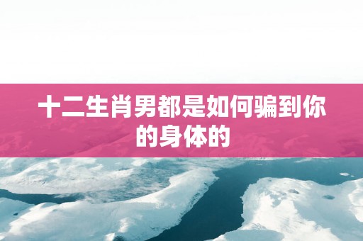 十二生肖男都是如何骗到你的身体的