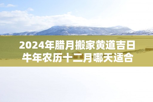 2025年腊月搬家黄道吉日 蛇年农历十二月哪天适合搬家