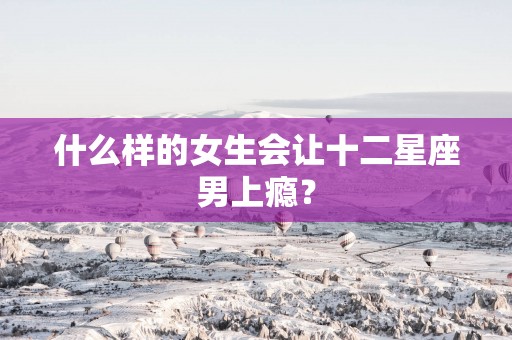 什么样的女生会让十二星座男上瘾？