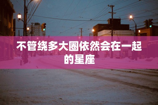 不管绕多大圈依然会在一起的星座