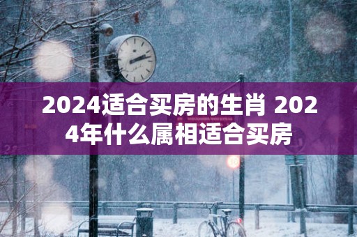 2025适合买房的生肖 2025年什么属相适合买房