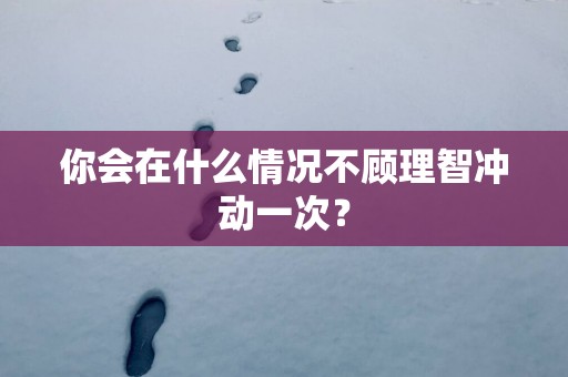 你会在什么情况不顾理智冲动一次？
