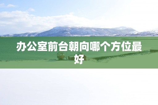 办公室前台朝向哪个方位最好