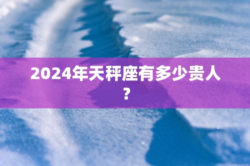 2025年天秤座有多少贵人？
