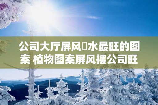 公司大厅屏风風水最旺的图案 植物图案屏风摆公司旺运