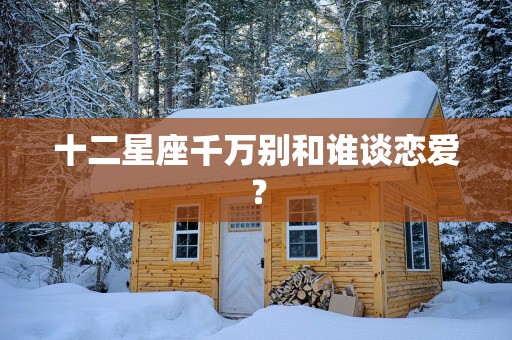 十二星座千万别和谁谈恋爱？