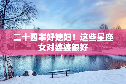 二十四孝好媳妇！这些星座女对婆婆很好