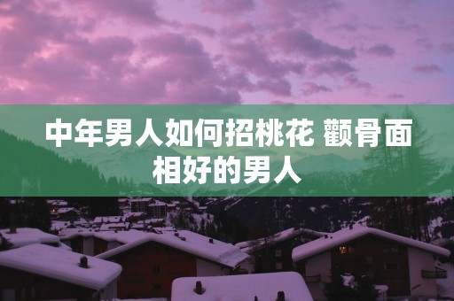 中年男人如何招桃花 颧骨面相好的男人