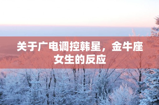 关于广电调控韩星，金牛座女生的反应