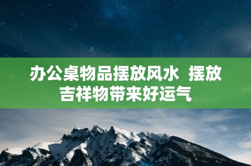 办公桌物品摆放风水  摆放吉祥物带来好运气