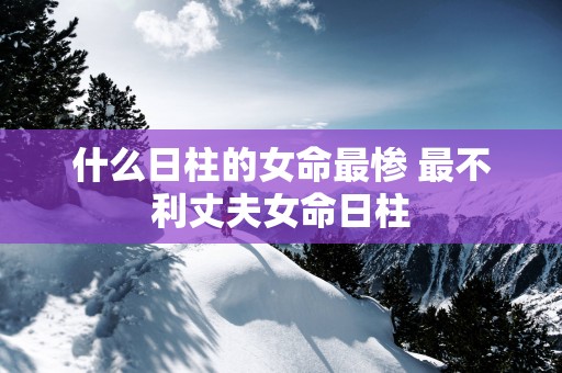 什么日柱的女命最惨 最不利丈夫女命日柱