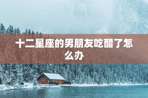 十二星座的男朋友吃醋了怎么办