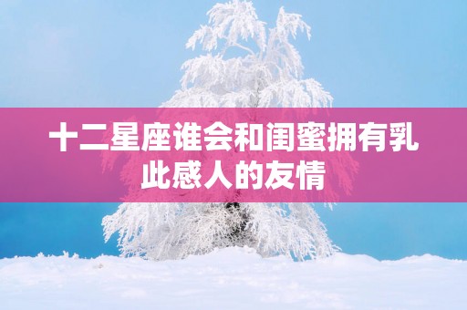 十二星座谁会和闺蜜拥有乳此感人的友情