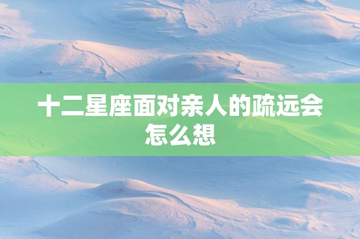 十二星座面对亲人的疏远会怎么想