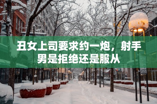 丑女上司要求约一炮，射手男是拒绝还是服从