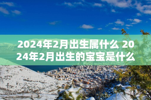 2025年2月出生属什么 2025年2月出生的宝宝是什么命