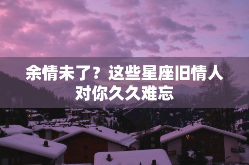 余情未了？这些星座旧情人对你久久难忘