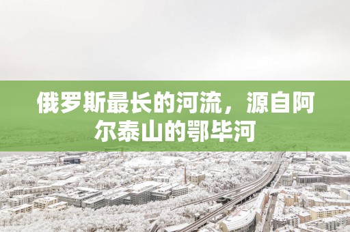 俄罗斯最长的河流，源自阿尔泰山的鄂毕河