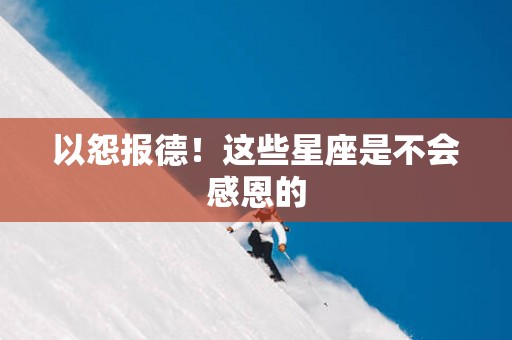 以怨报德！这些星座是不会感恩的