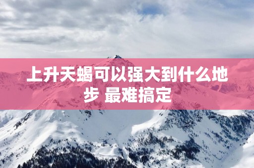 上升天蝎可以强大到什么地步 最难搞定