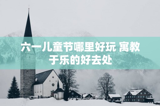 六一儿童节哪里好玩 寓教于乐的好去处