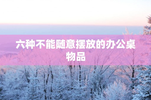 六种不能随意摆放的办公桌物品