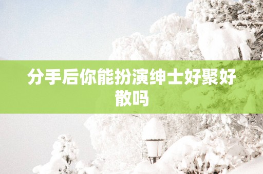 分手后你能扮演绅士好聚好散吗