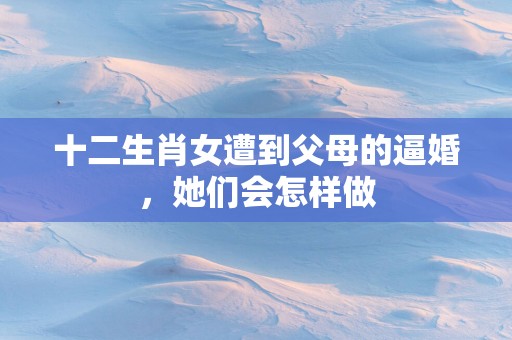 十二生肖女遭到父母的逼婚，她们会怎样做