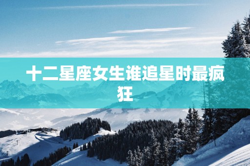 十二星座女生谁追星时最疯狂