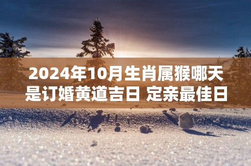 2025年10月生肖属猴哪天是订婚黄道吉日 定亲最佳日子查询