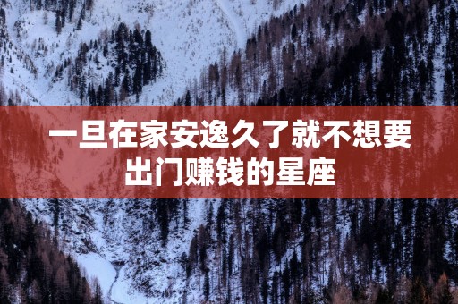 一旦在家安逸久了就不想要出门赚钱的星座