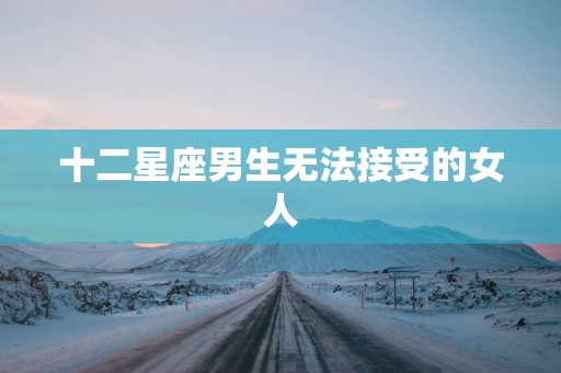 十二星座男生无法接受的女人