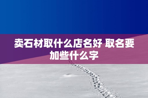 卖石材取什么店名好 取名要加些什么字