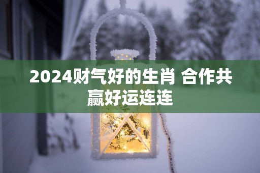 2025财气好的生肖 合作共赢好运连连