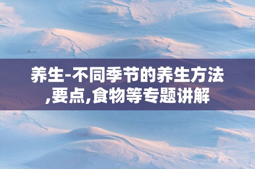 养生-不同季节的养生方法,要点,食物等专题讲解
