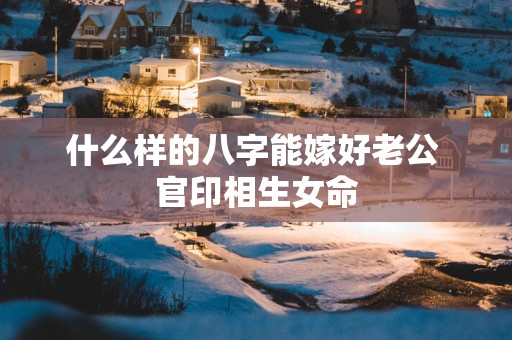什么样的八字能嫁好老公 官印相生女命