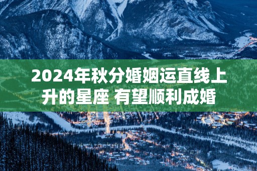 2025年秋分婚姻运直线上升的星座 有望顺利成婚