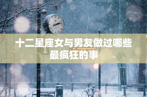 十二星座女与男友做过哪些最疯狂的事